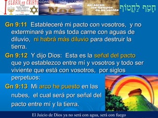 ‫וף‬ֹ‫ף‬‫חוט‬ֳ‫וט‬‫ל‬ַ‫ח‬ ‫וטף‬ַ‫ח‬‫ח‬ָ¿Cristiano?¿Cristiano?
Gn 9:11Gn 9:11 Estableceré mi pacto con vosotros, y noEstableceré mi pacto con vosotros, y no
exterminaré ya más toda carne con aguas deexterminaré ya más toda carne con aguas de
diluvio,diluvio, ni habrá más diluvioni habrá más diluvio para destruir lapara destruir la
tierra.tierra.
Gn 9:12Gn 9:12 Y dijo Dios: Esta es laY dijo Dios: Esta es la señal del pactoseñal del pacto
que yo establezco entre mí y vosotros y todo serque yo establezco entre mí y vosotros y todo ser
viviente que está con vosotros, por siglosviviente que está con vosotros, por siglos
perpetuos:perpetuos:
Gn 9:13Gn 9:13 MiMi arco he puestoarco he puesto en lasen las
nubes, el cual será por señal delnubes, el cual será por señal del
pacto entre mí y la tierra.pacto entre mí y la tierra.
El Juicio de Dios ya no será con agua, será con fuego
 