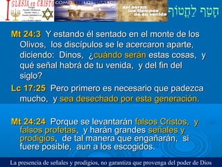 ‫וף‬ֹ‫ף‬‫חוט‬ֳ‫וט‬‫ל‬ַ‫ח‬ ‫וטף‬ַ‫ח‬‫ח‬ָ¿Cristiano?¿Cristiano?
Mt 24:3Mt 24:3 Y estando él sentado en el monte de losY estando él sentado en el monte de los
Olivos, los discípulos se le acercaron aparte,Olivos, los discípulos se le acercaron aparte,
diciendo: Dinos, ¿diciendo: Dinos, ¿cuándo seráncuándo serán estas cosas, yestas cosas, y
qué señal habrá de tu venida, y del fin delqué señal habrá de tu venida, y del fin del
siglo?siglo?
Lc 17:25Lc 17:25 Pero primero es necesario que padezcaPero primero es necesario que padezca
mucho, ymucho, y sea desechado por esta generación.sea desechado por esta generación.
Mt 24:24Mt 24:24 Porque se levantaránPorque se levantarán falsos Cristos, yfalsos Cristos, y
falsos profetasfalsos profetas, y harán grandes, y harán grandes señales yseñales y
prodigiosprodigios, de tal manera que engañarán, si, de tal manera que engañarán, si
fuere posible, aun a los escogidos.fuere posible, aun a los escogidos.
La presencia de señales y prodigios, no garantiza que provenga del poder de Dios
 