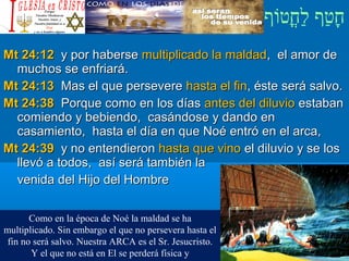 ‫וף‬ֹ‫ף‬‫חוט‬ֳ‫וט‬‫ל‬ַ‫ח‬ ‫וטף‬ַ‫ח‬‫ח‬ָ¿Cristiano?¿Cristiano?
Mt 24:12Mt 24:12 y por habersey por haberse multiplicado la maldadmultiplicado la maldad, el amor de, el amor de
muchos se enfriará.muchos se enfriará.
Mt 24:13Mt 24:13 Mas el que persevereMas el que persevere hasta el finhasta el fin, éste será salvo., éste será salvo.
Mt 24:38Mt 24:38 Porque como en los díasPorque como en los días antes del diluvioantes del diluvio estabanestaban
comiendo y bebiendo, casándose y dando encomiendo y bebiendo, casándose y dando en
casamiento, hasta el día en que Noé entró en el arca,casamiento, hasta el día en que Noé entró en el arca,
Mt 24:39Mt 24:39 y no entendierony no entendieron hasta que vinohasta que vino el diluvio y se losel diluvio y se los
llevó a todos, así será también lallevó a todos, así será también la
venida del Hijo del Hombrevenida del Hijo del Hombre
Como en la época de Noé la maldad se ha
multiplicado. Sin embargo el que no persevera hasta el
fin no será salvo. Nuestra ARCA es el Sr. Jesucristo.
Y el que no está en El se perderá física y
 