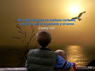 De saber que hay un mañana cada día,  por la fe, por la esperanza y el amor. Como no! 
