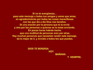 Si no te avergüenza…  pasa este mensaje a todos tus amigos y seres que amas,  en agradecimiento por todas las cosas maravillosas  con las que día a día Dios nos bendice.  Di una oración por la persona que te la envió  y otra por las personas a quienes se la estas enviando.  En pocas horas habrás hecho  que una multitud de personas oren por otras. Hay muchas personas que necesitan recibir este mensaje,  da lo mejor de ti, y envíalo a todos los que puedas. DIOS TE BENDIGA HOY MAÑANA Y  SIEMPRE. 