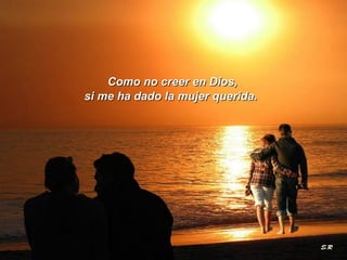 Como no creer en Dios,  si me ha dado la mujer querida.  