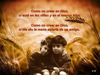 CCoommoo nnoo ccrreeeerr eenn DDiiooss,, 
si está en las viñas yy eenn eell mmaannssoo ttrriiggoo.. 
CCoommoo nnoo ccrreeeerr eenn DDiiooss,, 
ssii mmee ddiioo llaa mmaannoo aabbiieerrttaa ddee uunn aammiiggoo.. 
 