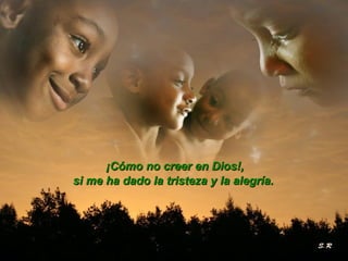 ¡Cómo no creer en Dios!, si me ha dado la tristeza y la alegría.   