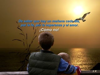 De saber que hay un mañana cada día,  por la fe, por la esperanza y el amor. ¡Cómo no! 