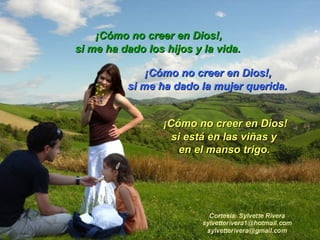 si me ha dado los hijos y la vida.  si me ha dado la mujer querida. ¡Cómo no creer en Dios!, ¡Cómo no creer en Dios!, ¡Cómo no creer en Dios! si está en las viñas y  en el manso trigo.   