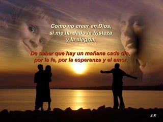 Como no creer en Dios,
si me ha dado la tristeza
y la alegría.
De saber que hay un mañana cada día,
por la fe, por la esperanza y el amor.

 