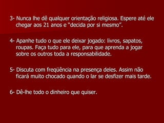 3- Nunca lhe dê qualquer orientação religiosa. Espere até ele chegar aos 21 anos e “decida por si mesmo”. 4- Apanhe tudo o que ele deixar jogado: livros, sapatos, roupas. Faça tudo para ele, para que aprenda a jogar sobre os outros toda a responsabilidade. 5- Discuta com freqüência na presença deles. Assim não ficará muito chocado quando o lar se desfizer mais tarde. 6- Dê-lhe todo o dinheiro que quiser. 