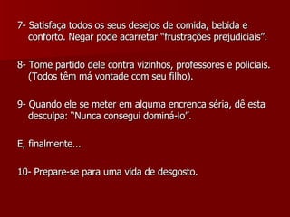 7- Satisfaça todos os seus desejos de comida, bebida e conforto. Negar pode acarretar “frustrações prejudiciais”. 8- Tome partido dele contra vizinhos, professores e policiais. (Todos têm má vontade com seu filho). 9- Quando ele se meter em alguma encrenca séria, dê esta desculpa: “Nunca consegui dominá-lo”. E, finalmente... 10- Prepare-se para uma vida de desgosto. 