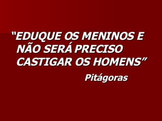 “ EDUQUE OS MENINOS E NÃO SERÁ PRECISO CASTIGAR OS HOMENS” Pitágoras 