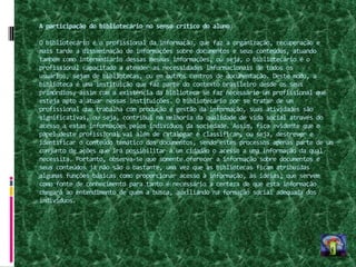 A participação do bibliotecário no senso crítico do aluno

O bibliotecário é o profissional da informação, que faz a organização, recuperação e
mais tarde a disseminação de informações sobre documentos e seus conteúdos, atuando
também como intermediário dessas mesmas informações, ou seja, o bibliotecário é o
profissional capacitado a atender as necessidades informacionais de todos os
usuários, sejam de bibliotecas, ou em outros centros de documentação. Deste modo, a
biblioteca é uma instituição que faz parte do contexto brasileiro desde os seus
primórdios, assim com a existência da biblioteca se faz necessário um profissional que
esteja apto a atuar nessas instituições. O bibliotecário por se tratar de um
profissional que trabalha com produção e gestão da informação, suas atividades são
significativas, ou seja, contribui na melhoria da qualidade de vida social através do
acesso a estas informações pelos indivíduos da sociedade. Assim, fica evidente que o
papel deste profissional vai além de catalogar e classificar, ou seja, descrever e
identificar o conteúdo temático dos documentos, sendo estes processos apenas parte de um
conjunto de ações que irá possibilitar a um cidadão o acesso a uma informação da qual
necessita. Portanto, observa-se que somente oferecer a informação sobre documentos e
seus conteúdos já não são o bastante, uma vez que às bibliotecas ficam atribuídas
algumas funções básicas como proporcionar acesso à informação, às idéias; que servem
como fonte de conhecimento para tanto é necessário a certeza de que esta informação
chegará ao entendimento de quem a busca, auxiliando na formação social adequada dos
indivíduos.
 