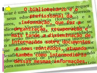 O bibliotecário é o
      profissional da
   informação, que faz a
 organização, recuperação e
mais tarde a disseminação de
informações sobre documentos
 e seus conteúdos, atuando
 também como intermediário
 dessas mesmas informações.
 