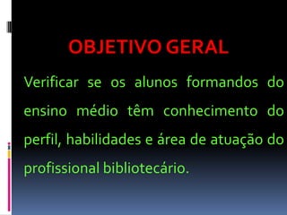 OBJETIVO GERAL
Verificar se os alunos formandos do
ensino médio têm conhecimento do
perfil, habilidades e área de atuação do
profissional bibliotecário.
 