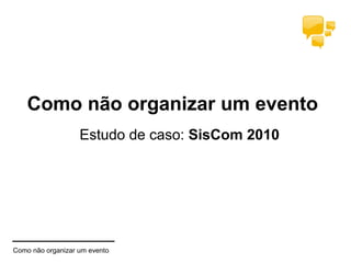 Como não organizar um evento
Estudo de caso: SisCom 2010
Como não organizar um evento
 