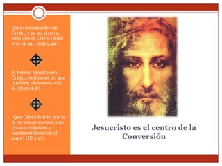 Estoy crucificado con
Cristo, y ya no vivo yo,
sino que es Cristo quien
vive en mí. (Gal 2,20)




Si hemos muerto con
Cristo, confiemos en que
también viviremos con
él. (Rom 6,8)




¡Que Cristo habite por la
fe en sus corazones; que
vivan arraigados y          Jesucristo es el centro de la
fundamentados en el
amor! (Ef 3,17)                     Conversión
 