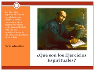 Los Ejercicios
Espirituales son una
metodología para
ordenar la vida y
orientarla según se
experimenta el más
profundo sentido de la
vida. Es una
experiencia creyente y
una forma que posibilita
ejercitar la fe.



(David Velasco S.J.)



                           ¿Qué son los Ejercicios
                               Espirituales?
 