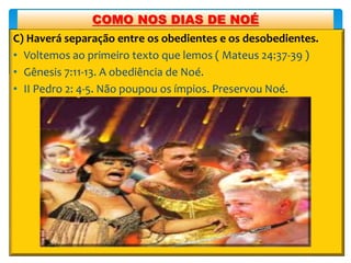C) Haverá separação entre os obedientes e os desobedientes.
• Voltemos ao primeiro texto que lemos ( Mateus 24:37-39 )
• Gênesis 7:11-13. A obediência de Noé.
• II Pedro 2: 4-5. Não poupou os ímpios. Preservou Noé.
COMO NOS DIAS DE NOÉ