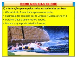 E) Há salvação apenas pelos meios estabelecidos por Deus.
• Gênesis 6:16. A arca tinha apenas uma porta.
• Ilustração: Na parábola das 10 virgens. ( Mateus 25:10-13 )
• Detalhe: Deus é quem fechou a porta.
• Mateus 7:13: A porta estreita é a mais
COMO NOS DIAS DE NOÉ