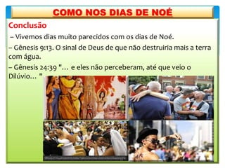 Conclusão
– Vivemos dias muito parecidos com os dias de Noé.
– Gênesis 9:13. O sinal de Deus de que não destruiria mais a terra
com água.
– Gênesis 24:39 "… e eles não perceberam, até que veio o
Dilúvio… "
COMO NOS DIAS DE NOÉ