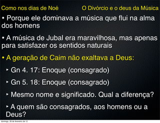 Como nos dias de Noé             O Divórcio e o deus da Música
• Porque ele dominava a música que ﬂui na alma
dos homens
• A música de Jubal era maravilhosa, mas apenas
para satisfazer os sentidos naturais
• A geração de Caim não exaltava a Deus:
  ‣ Gn 4. 17: Enoque (consagrado)
  ‣ Gn 5. 18: Enoque (consagrado)
  ‣ Mesmo nome e signiﬁcado. Qual a diferença?
  ‣ A quem são consagrados, aos homens ou a
     Deus?
domingo, 26 de fevereiro de 12
 