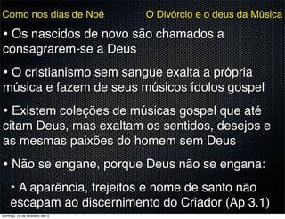 Como nos dias de Noé             O Divórcio e o deus da Música

• Os nascidos de novo são chamados a
consagrarem-se a Deus
• O cristianismo sem sangue exalta a própria
música e fazem de seus músicos ídolos gospel
• Existem coleções de músicas gospel que até
citam Deus, mas exaltam os sentidos, desejos e
as mesmas paixões do homem sem Deus
• Não se engane, porque Deus não se engana:
  ‣ A aparência, trejeitos e nome de santo não
     escapam ao discernimento do Criador (Ap 3.1)
domingo, 26 de fevereiro de 12
 