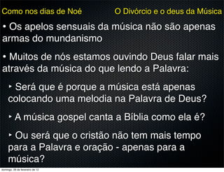 Como nos dias de Noé             O Divórcio e o deus da Música

• Os apelos sensuais da música não são apenas
armas do mundanismo
• Muitos de nós estamos ouvindo Deus falar mais
através da música do que lendo a Palavra:
     ‣ Será que é porque a música está apenas
     colocando uma melodia na Palavra de Deus?
     ‣ A música gospel canta a Bíblia como ela é?
     ‣ Ou será que o cristão não tem mais tempo
     para a Palavra e oração - apenas para a
     música?
domingo, 26 de fevereiro de 12
 