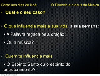 Como nos dias de Noé             O Divórcio e o deus da Música

• Qual é o seu caso?

• O que inﬂuencia mais a sua vida, a sua semana:
  • A Palavra regada pela oração;
  • Ou a música?

• Quem te inﬂuencia mais:
 • O Espírito Santo ou o espírito do
     entretenimento?
domingo, 26 de fevereiro de 12
 