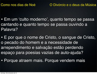 Como nos dias de Noé             O Divórcio e o deus da Música



• Em um ‘culto moderno’, quanto tempo se passa
cantando e quanto tempo se passa ouvindo a
Palavra?
• E por que o nome de Cristo, o sangue de Cristo,
o pecado do homem e a necessidade de
arrependimento e salvação estão perdendo
espaço para poesias vazias de auto-ajuda?
• Porque atraem mais. Porque vendem mais

domingo, 26 de fevereiro de 12
 