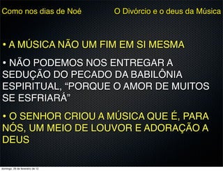 Como nos dias de Noé             O Divórcio e o deus da Música



• A MÚSICA NÃO UM FIM EM SI MESMA
• NÃO PODEMOS NOS ENTREGAR A
SEDUÇÃO DO PECADO DA BABILÔNIA
ESPIRITUAL, “PORQUE O AMOR DE MUITOS
SE ESFRIARÁ”
• O SENHOR CRIOU A MÚSICA QUE É, PARA
NÓS, UM MEIO DE LOUVOR E ADORAÇÃO A
DEUS

domingo, 26 de fevereiro de 12
 