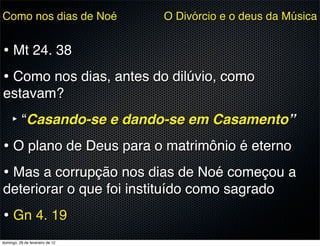 Como nos dias de Noé             O Divórcio e o deus da Música


• Mt 24. 38
• Como nos dias, antes do dilúvio, como
estavam?
     ‣ “Casando-se e dando-se em Casamento”
• O plano de Deus para o matrimônio é eterno
• Mas a corrupção nos dias de Noé começou a
deteriorar o que foi instituído como sagrado
• Gn 4. 19
domingo, 26 de fevereiro de 12
 