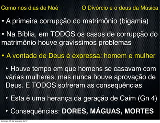 Como nos dias de Noé             O Divórcio e o deus da Música

• A primeira corrupção do matrimônio (bigamia)
• Na Bíblia, em TODOS os casos de corrupção do
matrimônio houve gravíssimos problemas
• A vontade de Deus é expressa: homem e mulher
  ‣ Houve tempo em que homens se casavam com
     várias mulheres, mas nunca houve aprovação de
     Deus. E TODOS sofreram as consequências
     ‣ Esta é uma herança da geração de Caim (Gn 4)
     ‣ Consequências: DORES, MÁGUAS, MORTES
domingo, 26 de fevereiro de 12
 
