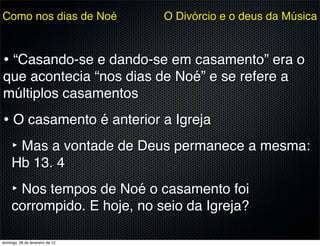 Como nos dias de Noé             O Divórcio e o deus da Música



• “Casando-se e dando-se em casamento” era o
que acontecia “nos dias de Noé” e se refere a
múltiplos casamentos
• O casamento é anterior a Igreja
  ‣ Mas a vontade de Deus permanece a mesma:
     Hb 13. 4
     ‣ Nos tempos de Noé o casamento foi
     corrompido. E hoje, no seio da Igreja?

domingo, 26 de fevereiro de 12
 