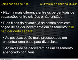 Como nos dias de Noé             O Divórcio e o deus da Música


• Não há mais diferença entre os percentuais de
separações entre cristãos e não cristãos
• E os ﬁlhos do divórcio já se casam com esta
opção de se dar novamente em casamento: “Se
não der certo separa”
     ‣ As pessoas estão mais preocupadas em
     encontrar uma base para divorciar...
     ‣ Ao invés de se dedicarem há um casamento
     abençoado por Deus
domingo, 26 de fevereiro de 12
 