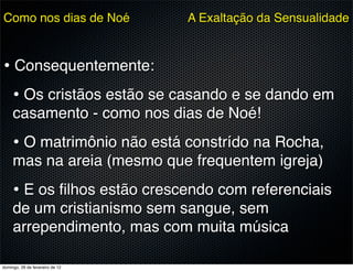 Como nos dias de Noé             A Exaltação da Sensualidade



• Consequentemente:
  • Os cristãos estão se casando e se dando em
     casamento - como nos dias de Noé!
     • O matrimônio não está constrído na Rocha,
     mas na areia (mesmo que frequentem igreja)
     • E os ﬁlhos estão crescendo com referenciais
     de um cristianismo sem sangue, sem
     arrependimento, mas com muita música

domingo, 26 de fevereiro de 12
 
