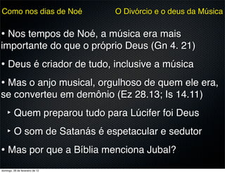 Como nos dias de Noé             O Divórcio e o deus da Música


• Nos tempos de Noé, a música era mais
importante do que o próprio Deus (Gn 4. 21)
• Deus é criador de tudo, inclusive a música
• Mas o anjo musical, orgulhoso de quem ele era,
se converteu em demônio (Ez 28.13; Is 14.11)
    ‣ Quem preparou tudo para Lúcifer foi Deus
    ‣ O som de Satanás é espetacular e sedutor
• Mas por que a Bíblia menciona Jubal?
domingo, 26 de fevereiro de 12
 