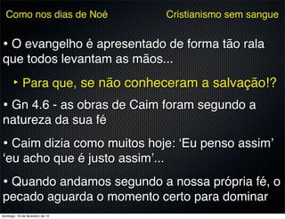 Como nos dias de Noé           Cristianismo sem sangue


• O evangelho é apresentado de forma tão rala
que todos levantam as mãos...

      ‣ Para que, se não conheceram a salvação!?
• Gn 4.6 - as obras de Caim foram segundo a
natureza da sua fé
• Caim dizia como muitos hoje: ‘Eu penso assim’
‘eu acho que é justo assim’...
• Quando andamos segundo a nossa própria fé, o
pecado aguarda o momento certo para dominar
domingo, 19 de fevereiro de 12
 