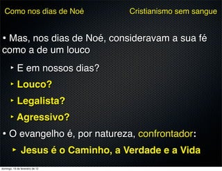 Como nos dias de Noé           Cristianismo sem sangue


• Mas, nos dias de Noé, consideravam a sua fé
como a de um louco
      ‣ E em nossos dias?
      ‣ Louco?
      ‣ Legalista?
      ‣ Agressivo?
• O evangelho é, por natureza, confrontador:
  ‣ Jesus é o Caminho, a Verdade e a Vida
domingo, 19 de fevereiro de 12
 