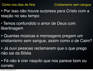 Como nos dias de Noé           Cristianismo sem sangue

• Por isso não houve surpresa para Cristo com a
reação no seu tempo
• Temos confundido o amor de Deus com
libertinagem
• Quantas músicas e mensagens pregam um
cristianismo sem sangue, assim como o de Caim?
• Já ouvi pessoas reclamarem que o que prego
não sai da Bíblia
• Fé não é crer naquilo que nos parece bom ou
correto
domingo, 19 de fevereiro de 12
 