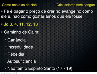Como nos dias de Noé           Cristianismo sem sangue

• Fé é pagar o preço de crer no evangelho como
ele é, não como gostaríamos que ele fosse
• Jd 3, 4, 11, 12, 13
• Caminho de Caim:
  ‣ Ganância
  ‣ Incredulidade
  ‣ Rebeldia
  ‣ Autosuﬁciencia
  ‣ Não têm o Espírito Santo (17 - 19)
domingo, 19 de fevereiro de 12
 