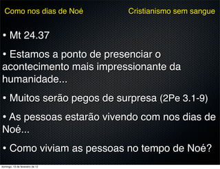 Como nos dias de Noé           Cristianismo sem sangue


• Mt 24.37
• Estamos a ponto de presenciar o
acontecimento mais impressionante da
humanidade...
• Muitos serão pegos de surpresa (2Pe 3.1-9)
• As pessoas estarão vivendo com nos dias de
Noé...
• Como viviam as pessoas no tempo de Noé?
domingo, 19 de fevereiro de 12
 