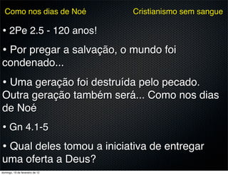 Como nos dias de Noé           Cristianismo sem sangue

• 2Pe 2.5 - 120 anos!
• Por pregar a salvação, o mundo foi
condenado...
• Uma geração foi destruída pelo pecado.
Outra geração também será... Como nos dias
de Noé
• Gn 4.1-5
• Qual deles tomou a iniciativa de entregar
uma oferta a Deus?
domingo, 19 de fevereiro de 12
 