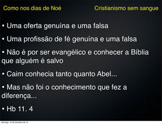 Como nos dias de Noé           Cristianismo sem sangue


• Uma oferta genuína e uma falsa
• Uma proﬁssão de fé genuína e uma falsa
• Não é por ser evangélico e conhecer a Bíblia
que alguém é salvo
• Caim conhecia tanto quanto Abel...
• Mas não foi o conhecimento que fez a
diferença...
• Hb 11. 4
domingo, 19 de fevereiro de 12
 