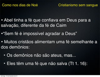 Como nos dias de Noé           Cristianismo sem sangue



• Abel tinha a fé que conﬁava em Deus para a
salvação, diferente da fé de Caim
•“Sem fé é impossível agradar a Deus”
• Muitos cristãos alimentam uma fé semelhante a
dos demônios:
     ‣ Os demônios não são ateus, mas...
     ‣ Eles têm uma fé que não salva (Tt 1. 16):

domingo, 19 de fevereiro de 12
 