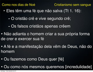 Como nos dias de Noé           Cristianismo sem sangue

     ‣ Eles têm uma fé que não salva (Tt 1. 16):
        - O cristão crê e vive segundo crê;
        - Os falsos cristãos apenas crêem
• Não adianta o homem criar a sua própria forma
de crer e exercer sua fé
• A fé e a manifestação dela vêm de Deus, não do
homem
• Ou fazemos como Deus quer [fé]
• Ou como nós mesmos queremos [incredulidade]
domingo, 19 de fevereiro de 12
 