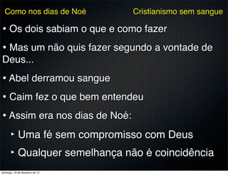 Como nos dias de Noé           Cristianismo sem sangue

• Os dois sabiam o que e como fazer
• Mas um não quis fazer segundo a vontade de
Deus...
• Abel derramou sangue
• Caim fez o que bem entendeu
• Assim era nos dias de Noé:
      ‣ Uma fé sem compromisso com Deus
      ‣ Qualquer semelhança não é coincidência
domingo, 19 de fevereiro de 12
 