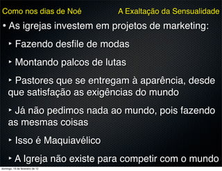 Como nos dias de Noé             A Exaltação da Sensualidade

• As igrejas investem em projetos de marketing:
  ‣ Fazendo desﬁle de modas
  ‣ Montando palcos de lutas
  ‣ Pastores que se entregam à aparência, desde
     que satisfação as exigências do mundo
     ‣ Já não pedimos nada ao mundo, pois fazendo
     as mesmas coisas
     ‣ Isso é Maquiavélico
     ‣ A Igreja não existe para competir com o mundo
domingo, 19 de fevereiro de 12
 