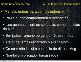 Como nos dias de Noé             A Exaltação da Sensualidade

• “Me faço judeus para com os judeus e...”
  ‣ Paulo nunca comprometeu o evangelho!
  ‣ Isso acontece com os sensuais, como nos dias
     de Noé
     ‣ Ser judeu, romano ou gentio não era moda...
     ‣ Até onde temos rebaixado o evangelho?!
     ‣ Crescer não inclui o sacrifício de diluir a Msg
     ‣ Noé foi um pregador fracassado?
domingo, 19 de fevereiro de 12
 