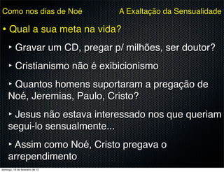 Como nos dias de Noé             A Exaltação da Sensualidade

• Qual a sua meta na vida?
  ‣ Gravar um CD, pregar p/ milhões, ser doutor?
  ‣ Cristianismo não é exibicionismo
  ‣ Quantos homens suportaram a pregação de
     Noé, Jeremias, Paulo, Cristo?
     ‣ Jesus não estava interessado nos que queriam
     segui-lo sensualmente...
     ‣ Assim como Noé, Cristo pregava o
     arrependimento
domingo, 19 de fevereiro de 12
 