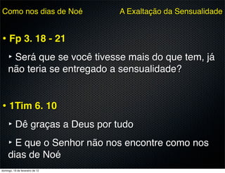 Como nos dias de Noé             A Exaltação da Sensualidade


• Fp 3. 18 - 21
  ‣ Será que se você tivesse mais do que tem, já
     não teria se entregado a sensualidade?


• 1Tim 6. 10
  ‣ Dê graças a Deus por tudo
  ‣ E que o Senhor não nos encontre como nos
     dias de Noé
domingo, 19 de fevereiro de 12
 