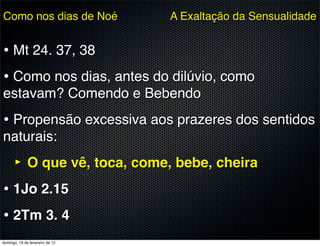 Como nos dias de Noé             A Exaltação da Sensualidade


• Mt 24. 37, 38
• Como nos dias, antes do dilúvio, como
estavam? Comendo e Bebendo
• Propensão excessiva aos prazeres dos sentidos
naturais:
     ‣ O que vê, toca, come, bebe, cheira
• 1Jo 2.15
• 2Tm 3. 4
domingo, 19 de fevereiro de 12
 